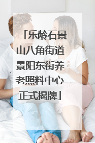 乐龄石景山八角街道景阳东街养老照料中心正式揭牌