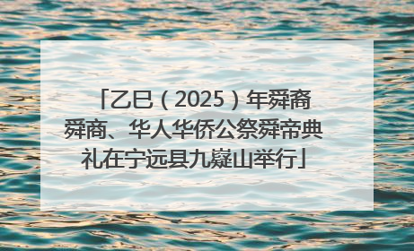 乙巳（2025）年舜裔舜商、华人华侨公祭舜帝典礼在宁远县九嶷山举行