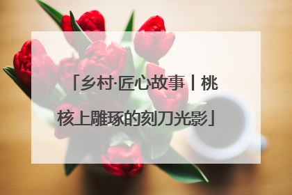 乡村·匠心故事丨桃核上雕琢的刻刀光影