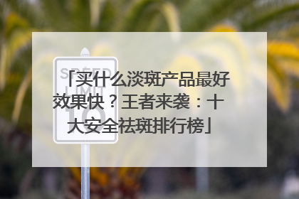买什么淡斑产品最好效果快？王者来袭：十大安全祛斑排行榜