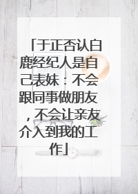于正否认白鹿经纪人是自己表妹：不会跟同事做朋友，不会让亲友介入到我的工作