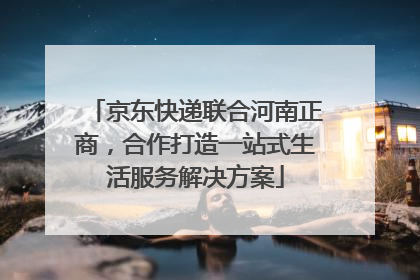 京东快递联合河南正商，合作打造一站式生活服务解决方案