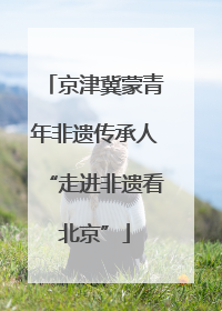京津冀蒙青年非遗传承人“走进非遗看北京”