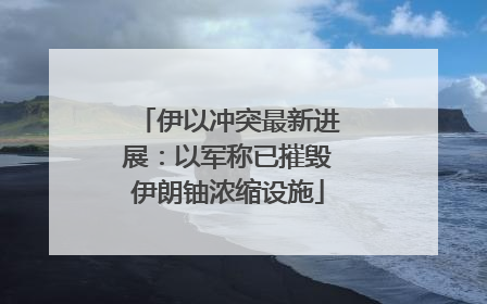 伊以冲突最新进展：以军称已摧毁伊朗铀浓缩设施