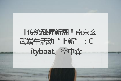 传统碰撞新潮！南京玄武端午活动“上新”：Cityboat、空中森林、骑行市集引热潮