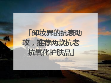 卸妆界的抗衰助攻，推荐两款抗老抗氧化护肤品