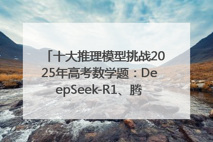 十大推理模型挑战2025年高考数学题：DeepSeek-R1、腾讯混元T1并列第一，马斯克的Grok 3遭遇“滑铁卢”