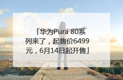 华为Pura 80系列来了，起售价6499元，6月14日起开售