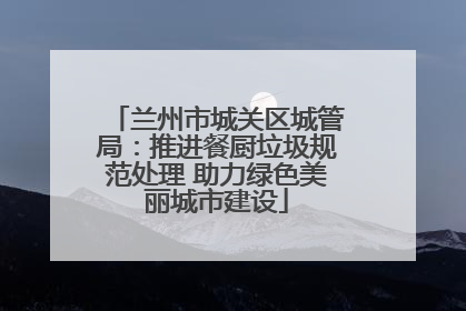 兰州市城关区城管局：推进餐厨垃圾规范处理 助力绿色美丽城市建设