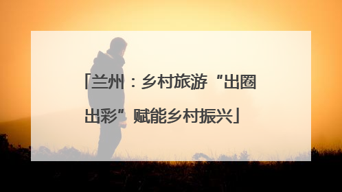 兰州：乡村旅游“出圈出彩”赋能乡村振兴