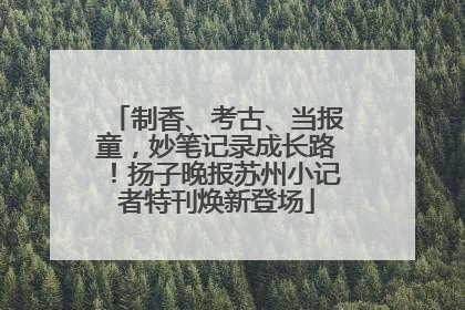 制香、考古、当报童，妙笔记录成长路！扬子晚报苏州小记者特刊焕新登场