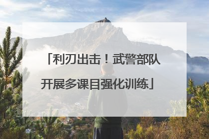 利刃出击！武警部队开展多课目强化训练