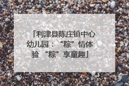利津县陈庄镇中心幼儿园：“粽”情体验 “粽”享童趣