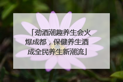 劲酒潮趣养生会火爆成都，保健养生酒成全民养生新潮流