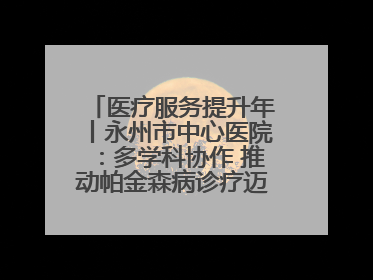 医疗服务提升年丨永州市中心医院：多学科协作 推动帕金森病诊疗迈向新高度