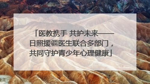 医教携手 共护未来——日照援疆医生联合多部门，共同守护青少年心理健康
