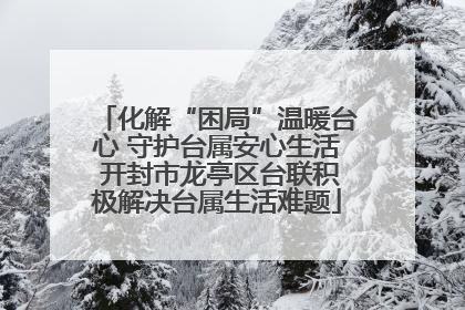 化解“困局”温暖台心 守护台属安心生活 开封市龙亭区台联积极解决台属生活难题