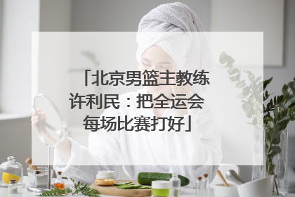 北京男篮主教练许利民：把全运会每场比赛打好
