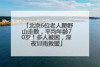 北京6位老人爬野山走散，平均年龄70岁！多人被困，深夜冒雨救援