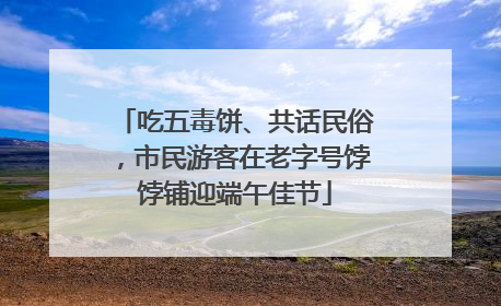 吃五毒饼、共话民俗，市民游客在老字号饽饽铺迎端午佳节
