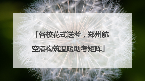 各校花式送考，郑州航空港构筑温暖助考矩阵