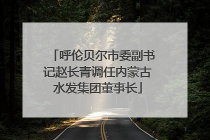呼伦贝尔市委副书记赵长青调任内蒙古水发集团董事长