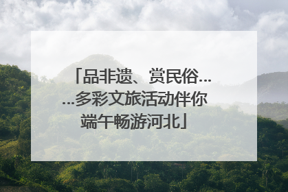 品非遗、赏民俗……多彩文旅活动伴你端午畅游河北