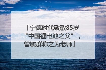 宁德时代致敬85岁“中国锂电池之父”，曾毓群称之为老师