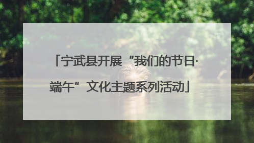 宁武县开展“我们的节日·端午”文化主题系列活动