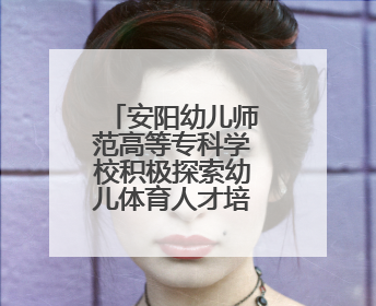 安阳幼儿师范高等专科学校积极探索幼儿体育人才培养新模式