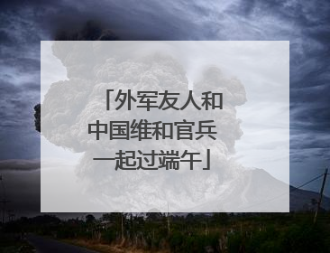 外军友人和中国维和官兵一起过端午