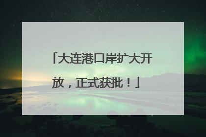 大连港口岸扩大开放，正式获批！