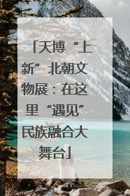 天博“上新”北朝文物展：在这里“遇见”民族融合大舞台