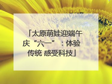 太原萌娃迎端午庆“六一”：体验传统 感受科技
