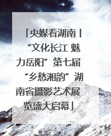 央媒看湖南丨“文化长江 魅力岳阳”第七届“乡愁湘韵”湖南省摄影艺术展览盛大启幕