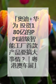 奥迪+华为 投资180亿的PPE超级智能工厂首款产品要搞大事情？｜粤港澳车展