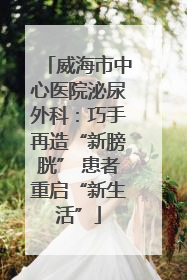 威海市中心医院泌尿外科：巧手再造“新膀胱” 患者重启“新生活”