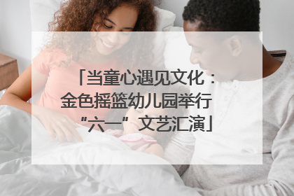 当童心遇见文化：金色摇篮幼儿园举行“六一”文艺汇演