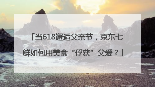 当618邂逅父亲节，京东七鲜如何用美食“俘获”父爱？