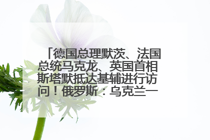 德国总理默茨、法国总统马克龙、英国首相斯塔默抵达基辅进行访问！俄罗斯：乌克兰一直在回避谈判