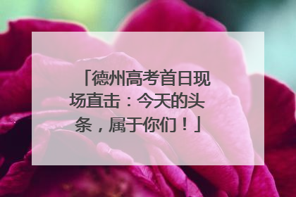 德州高考首日现场直击：今天的头条，属于你们！