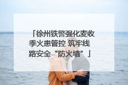 徐州铁警强化麦收季火患管控 筑牢线路安全“防火墙”