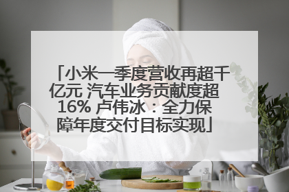 小米一季度营收再超千亿元 汽车业务贡献度超16% 卢伟冰：全力保障年度交付目标实现