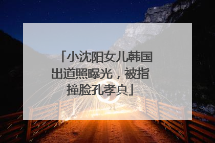 小沈阳女儿韩国出道照曝光，被指撞脸孔孝真