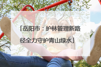 岳阳市：护林管理新路径全力守护青山绿水