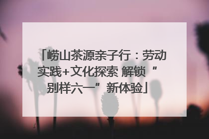 崂山茶源亲子行：劳动实践+文化探索 解锁“别样六一”新体验