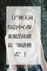 广州天河综治中心探索规范化建设“前进模式”