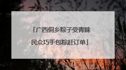 广西侗乡粽子受青睐 民众巧手包粽赶订单