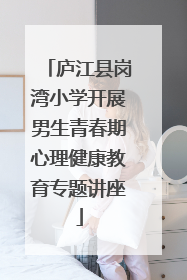 庐江县岗湾小学开展男生青春期心理健康教育专题讲座