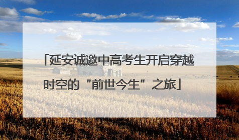 延安诚邀中高考生开启穿越时空的“前世今生”之旅